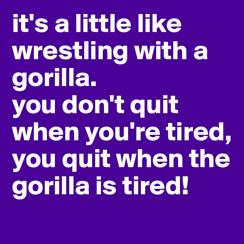 it's a little like wrestling with a gorilla. 
you don't quit when you're tired, you quit when the gorilla is tired!