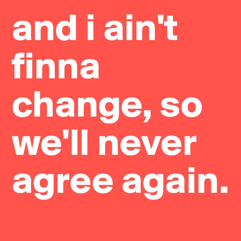 and i ain't finna change, so we'll never agree again.