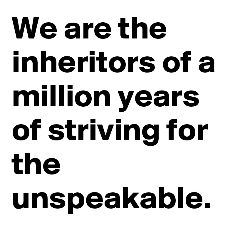 We are the inheritors of a million years of striving for the unspeakable.