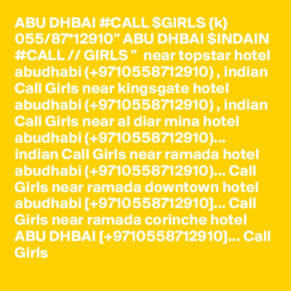 ABU DHBAI #CALL $GIRLS {k} 055/87*12910" ABU DHBAI $INDAIN #CALL // GIRLS "  near topstar hotel abudhabi (+9710558712910) , indian Call Girls near kingsgate hotel abudhabi (+9710558712910) , indian Call Girls near al diar mina hotel abudhabi (+9710558712910)... indian Call Girls near ramada hotel abudhabi (+9710558712910)... Call Girls near ramada downtown hotel abudhabi [+9710558712910]... Call Girls near ramada corinche hotel ABU DHBAI [+9710558712910]... Call Girls