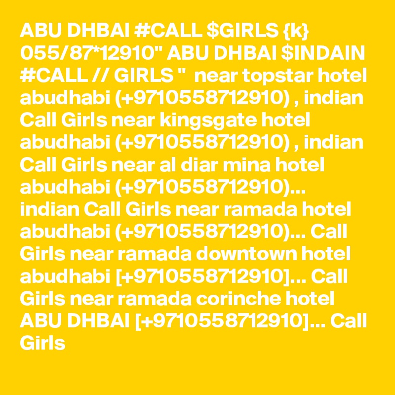 ABU DHBAI #CALL $GIRLS {k} 055/87*12910" ABU DHBAI $INDAIN #CALL // GIRLS "  near topstar hotel abudhabi (+9710558712910) , indian Call Girls near kingsgate hotel abudhabi (+9710558712910) , indian Call Girls near al diar mina hotel abudhabi (+9710558712910)... indian Call Girls near ramada hotel abudhabi (+9710558712910)... Call Girls near ramada downtown hotel abudhabi [+9710558712910]... Call Girls near ramada corinche hotel ABU DHBAI [+9710558712910]... Call Girls