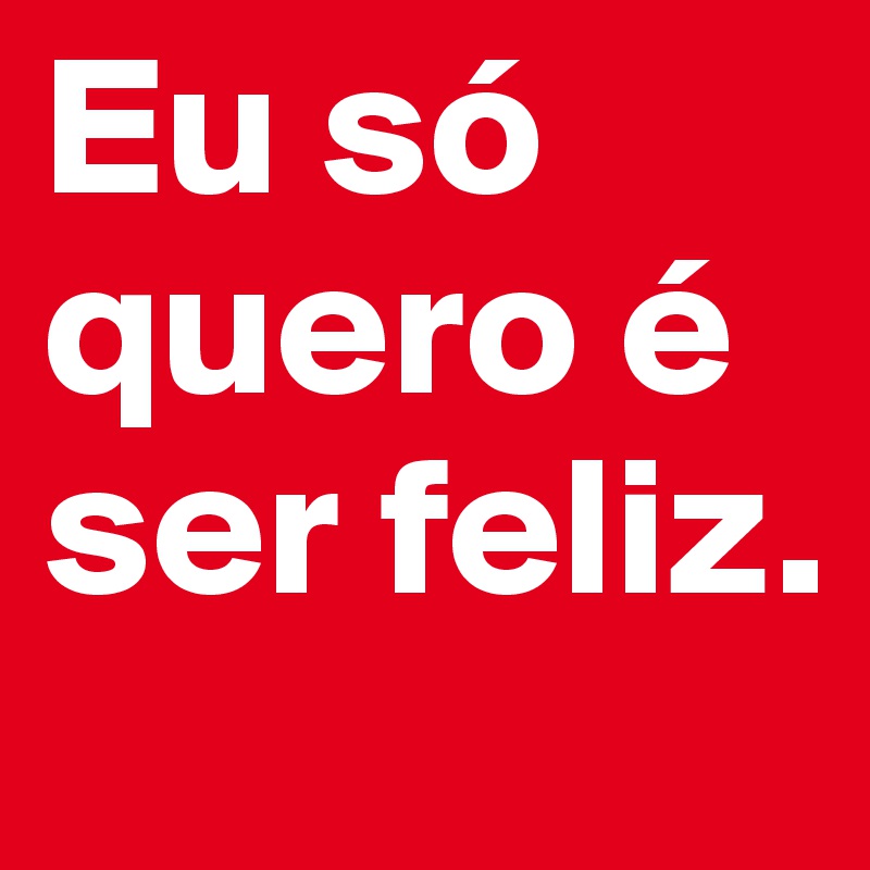 Eu só quero é ser feliz.