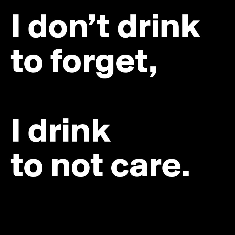 I don’t drink to forget, 

I drink 
to not care.
