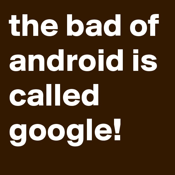the bad of android is called google!