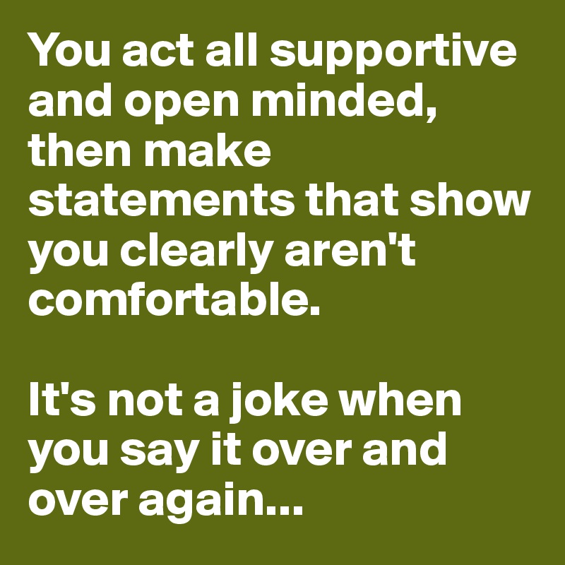 You act all supportive and open minded, then make statements that show you clearly aren't comfortable. 

It's not a joke when you say it over and over again...