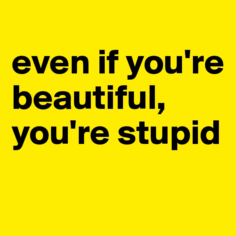 
even if you're beautiful, you're stupid
