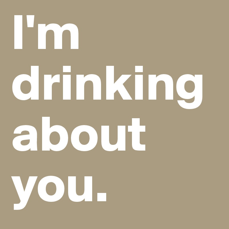 I'm drinking about you.