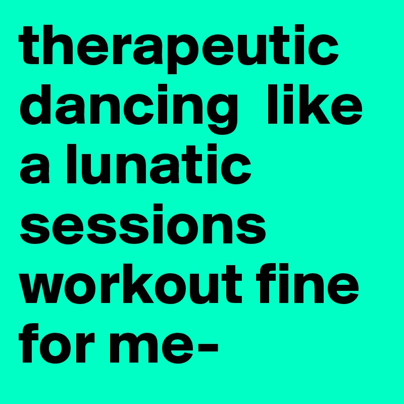 therapeutic dancing  like a lunatic sessions workout fine for me-