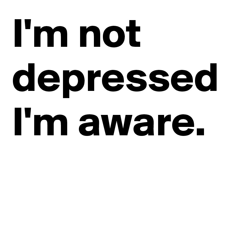 I'm not depressed I'm aware.