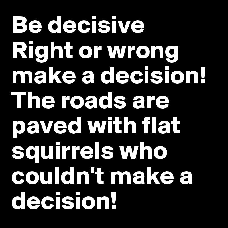 Be decisive
Right or wrong make a decision!
The roads are paved with flat squirrels who couldn't make a decision!