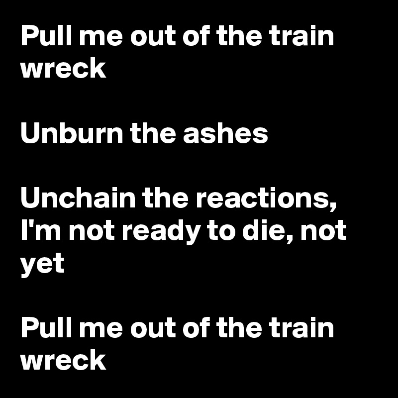 Pull me out of the train wreck

Unburn the ashes

Unchain the reactions, I'm not ready to die, not yet

Pull me out of the train wreck
