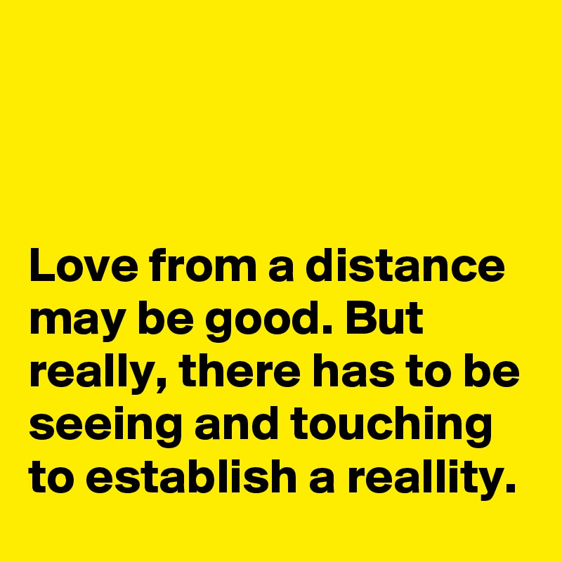 



Love from a distance may be good. But really, there has to be seeing and touching to establish a reallity.