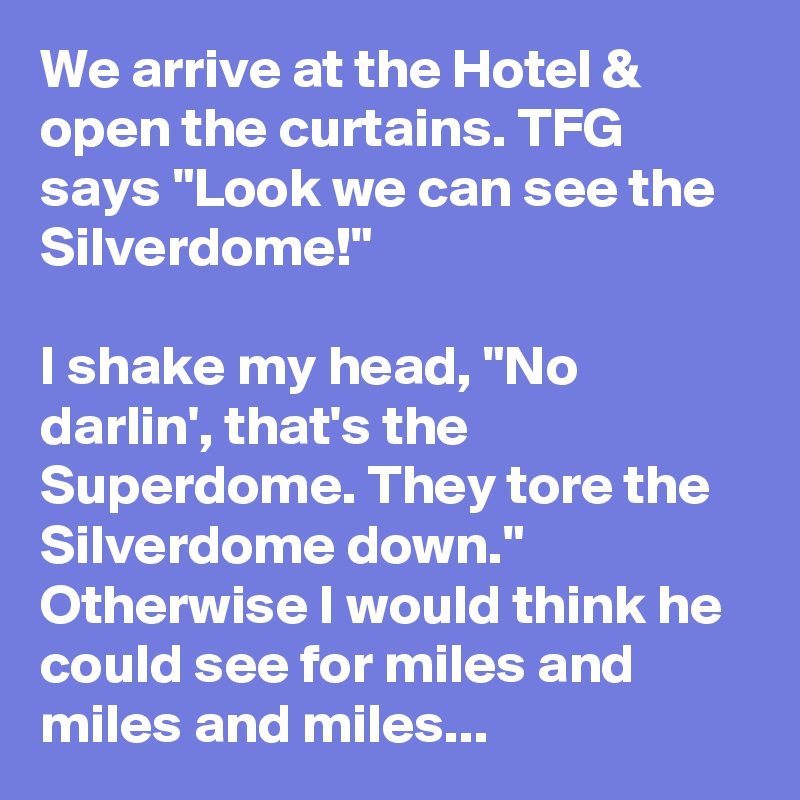 We arrive at the Hotel & open the curtains. TFG says "Look we can see the Silverdome!"

I shake my head, "No darlin', that's the Superdome. They tore the Silverdome down." Otherwise I would think he could see for miles and miles and miles...