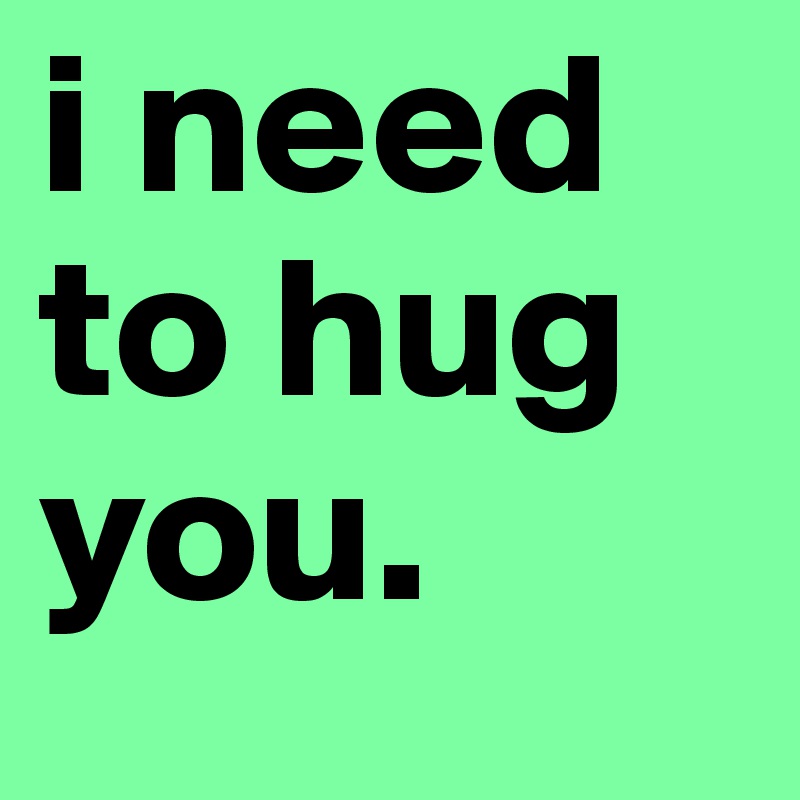 i need to hug you.