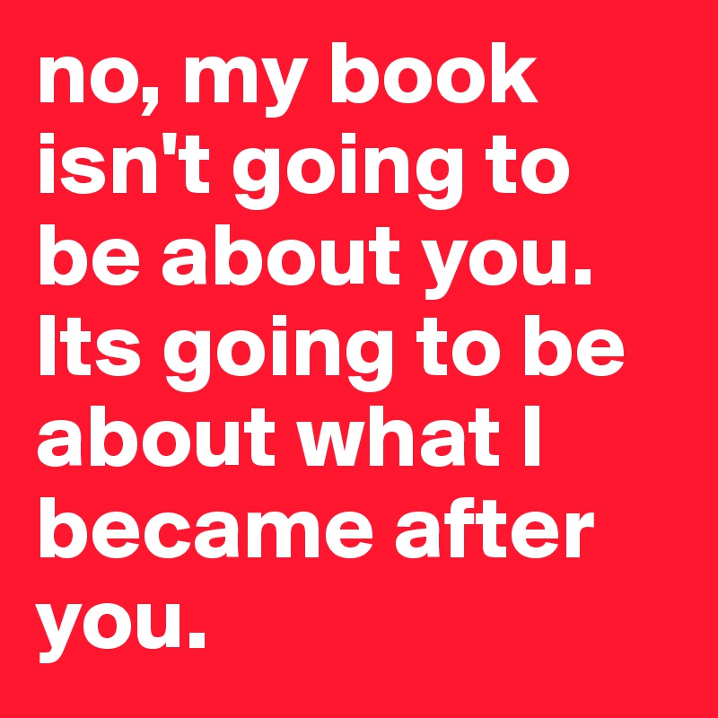 no, my book isn't going to be about you. Its going to be about what I became after you.