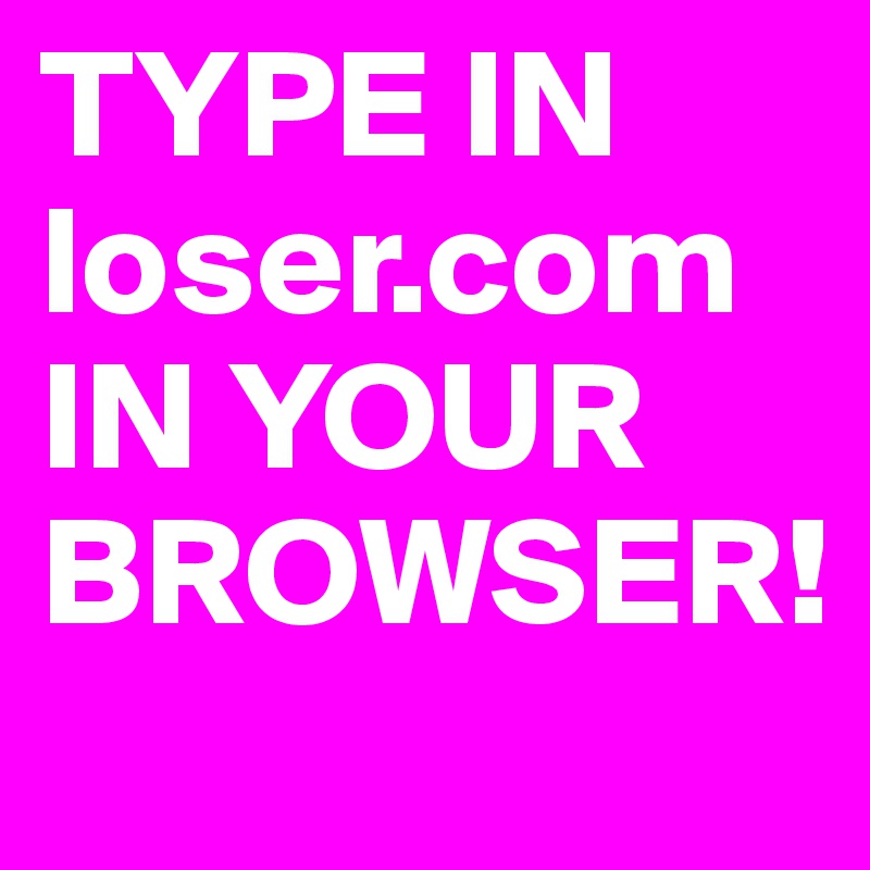TYPE IN loser.com IN YOUR BROWSER!