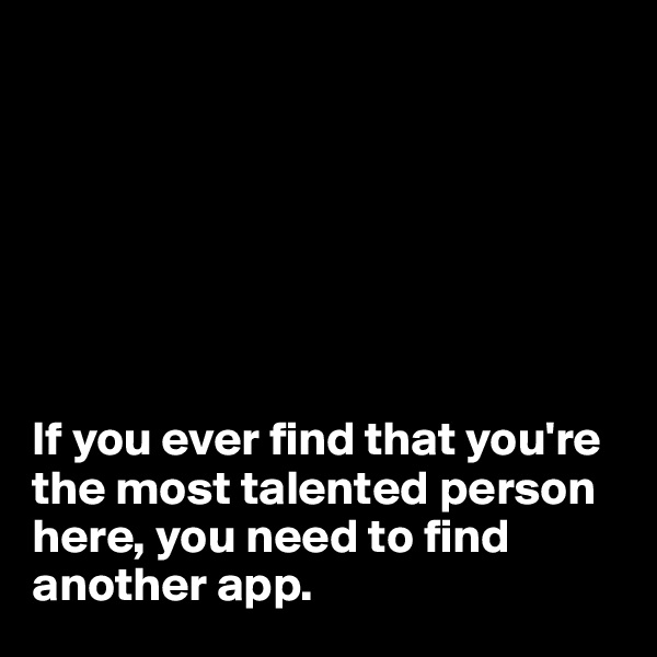 







If you ever find that you're the most talented person here, you need to find another app.