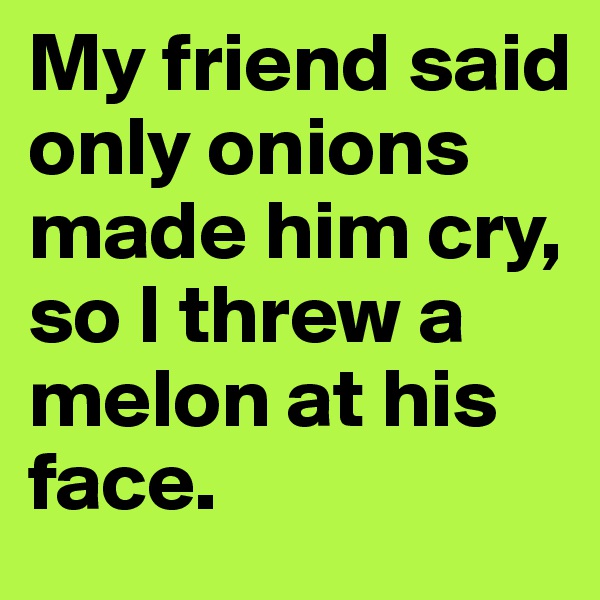 My friend said only onions made him cry, so I threw a melon at his face.