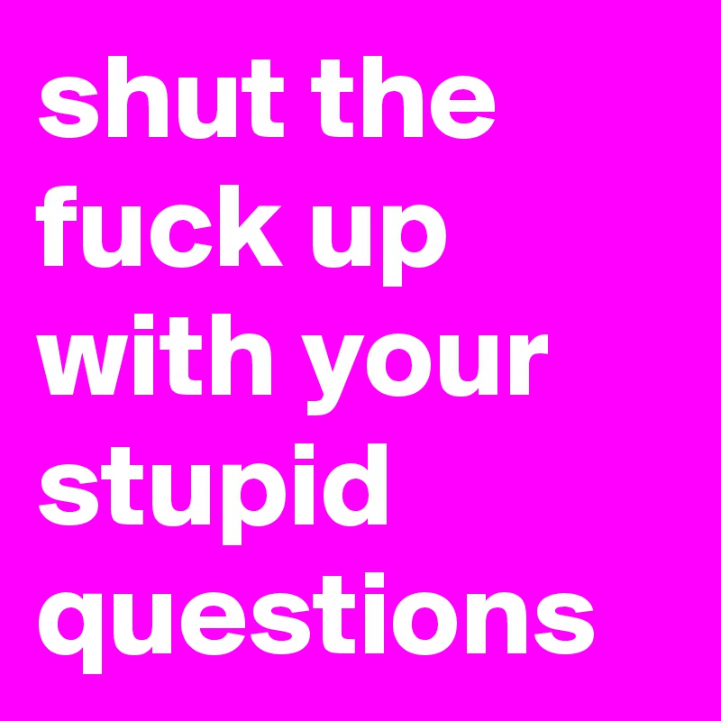 shut the fuck up with your stupid questions