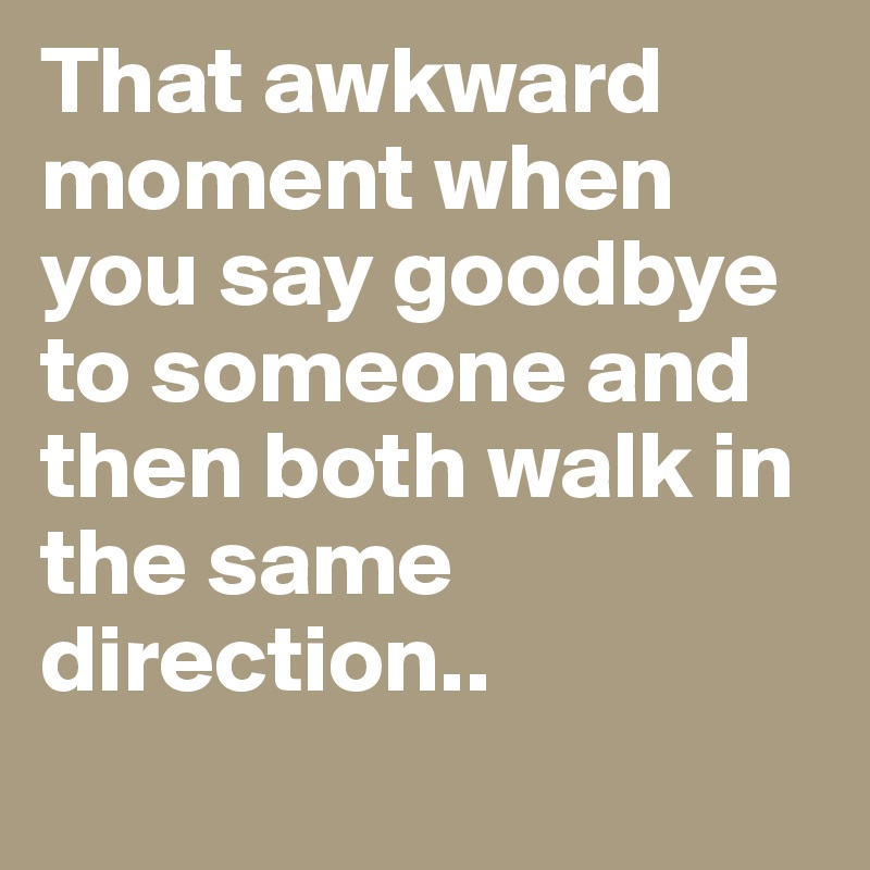 That awkward moment when
you say goodbye to someone and then both walk in the same direction..

