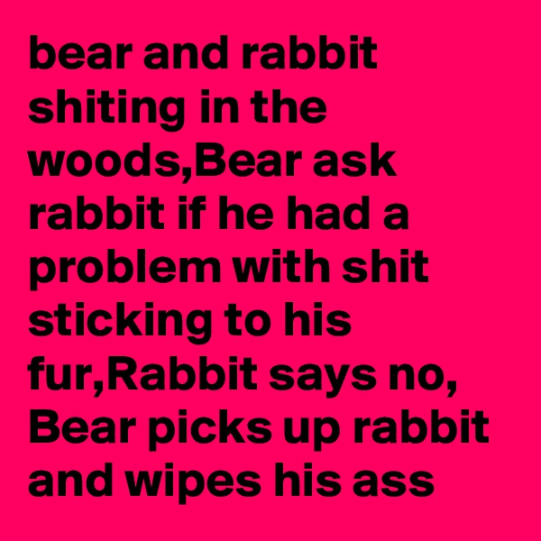 bear and rabbit shiting in the woods,Bear ask rabbit if he had a problem with shit sticking to his fur,Rabbit says no, Bear picks up rabbit and wipes his ass