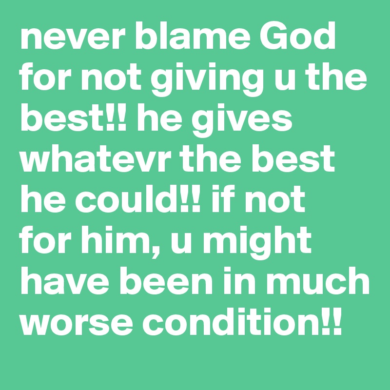 never blame God for not giving u the best!! he gives whatevr the best he could!! if not  for him, u might have been in much worse condition!!