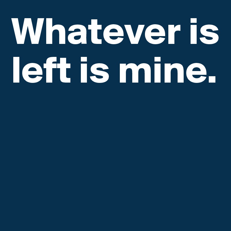 Whatever is left is mine.


