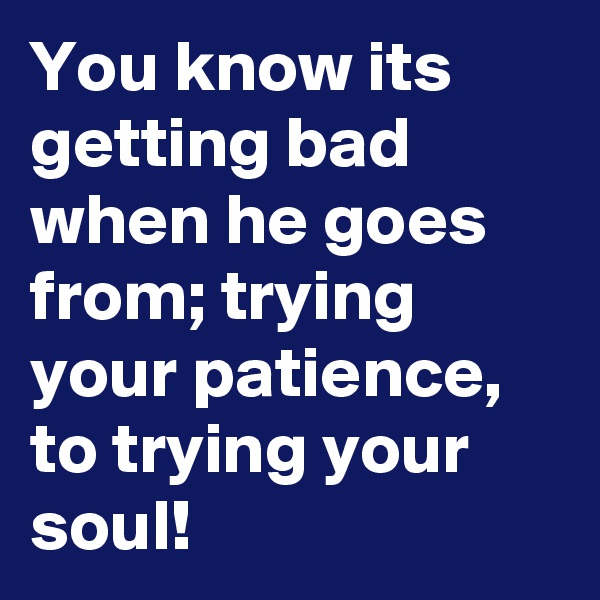 You know its getting bad when he goes from; trying your patience, to trying your soul!