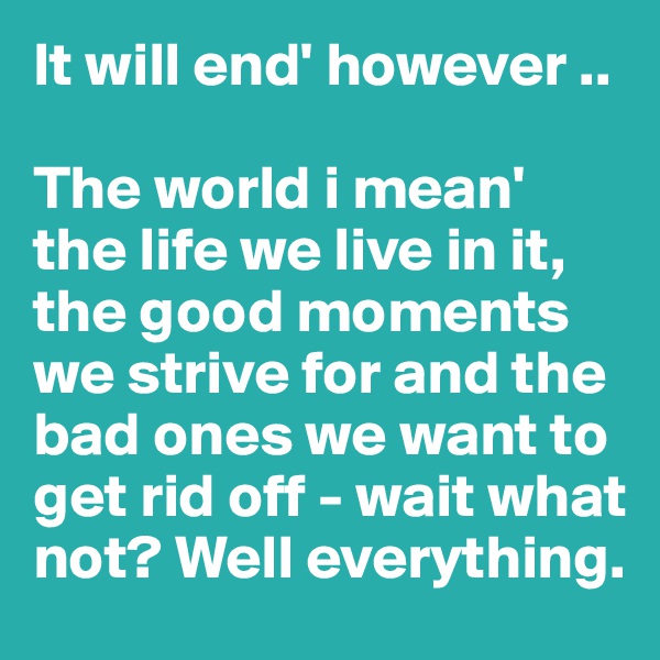 It will end' however ..

The world i mean' the life we live in it, the good moments we strive for and the bad ones we want to get rid off - wait what not? Well everything. 