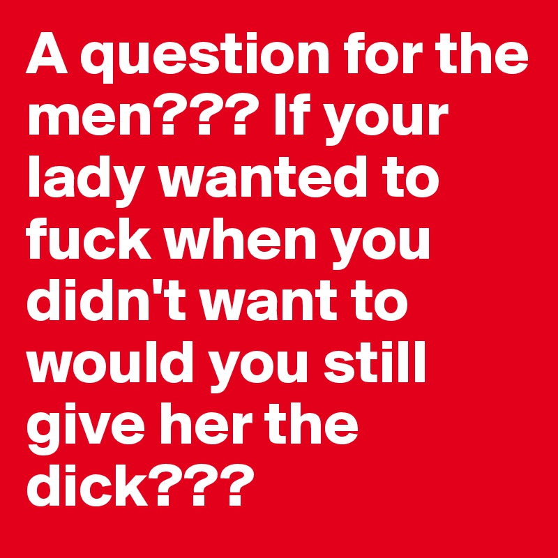 A question for the men??? If your lady wanted to fuck when you didn't want to would you still give her the dick???