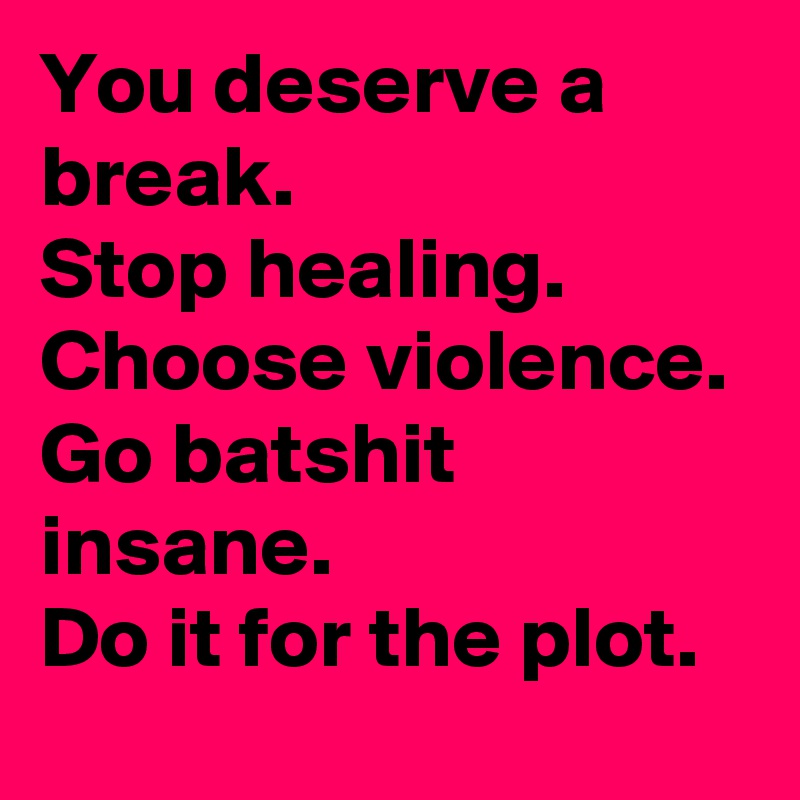 You deserve a break.
Stop healing.
Choose violence.
Go batshit insane.
Do it for the plot.