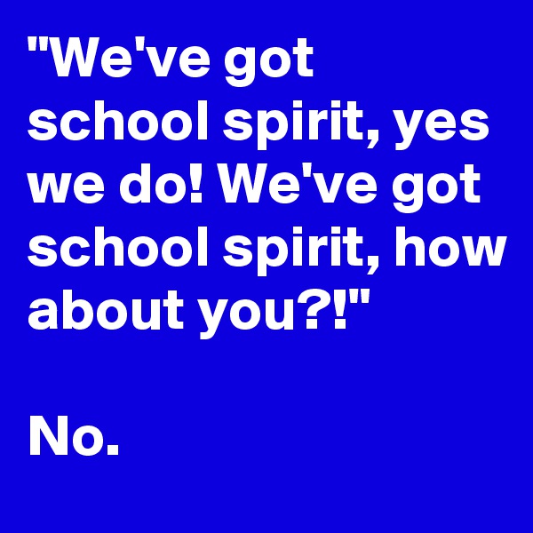 "We've got school spirit, yes we do! We've got school spirit, how about you?!"

No.