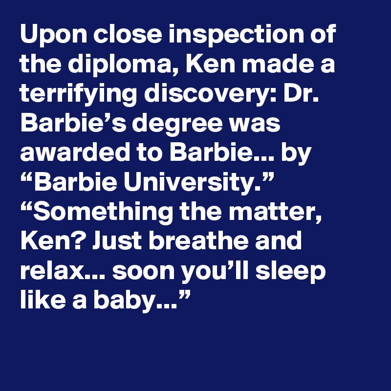 Upon close inspection of the diploma, Ken made a terrifying discovery: Dr. Barbie’s degree was awarded to Barbie... by “Barbie University.”
“Something the matter, Ken? Just breathe and relax... soon you’ll sleep like a baby...”