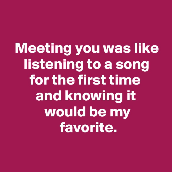 

  Meeting you was like
     listening to a song
       for the first time
         and knowing it
            would be my
                 favorite.

