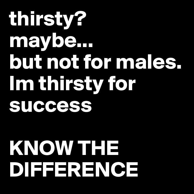 thirsty? 
maybe...
but not for males. 
Im thirsty for success 

KNOW THE DIFFERENCE 