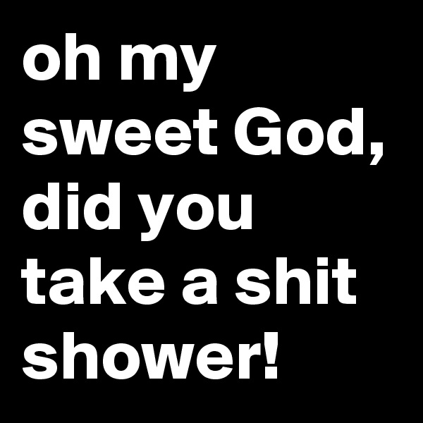 oh my sweet God, did you take a shit shower!