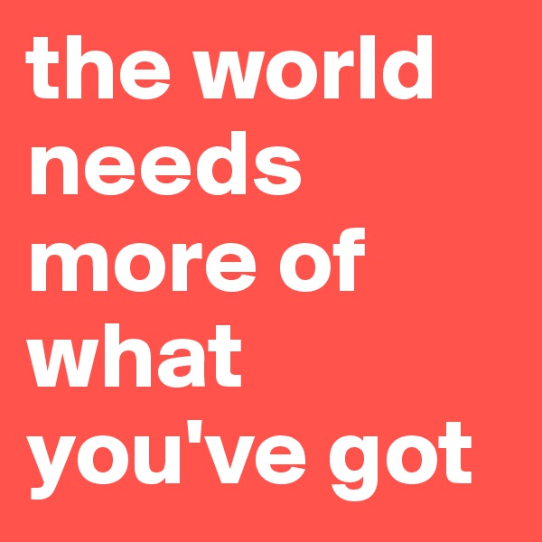 the world needs more of what you've got