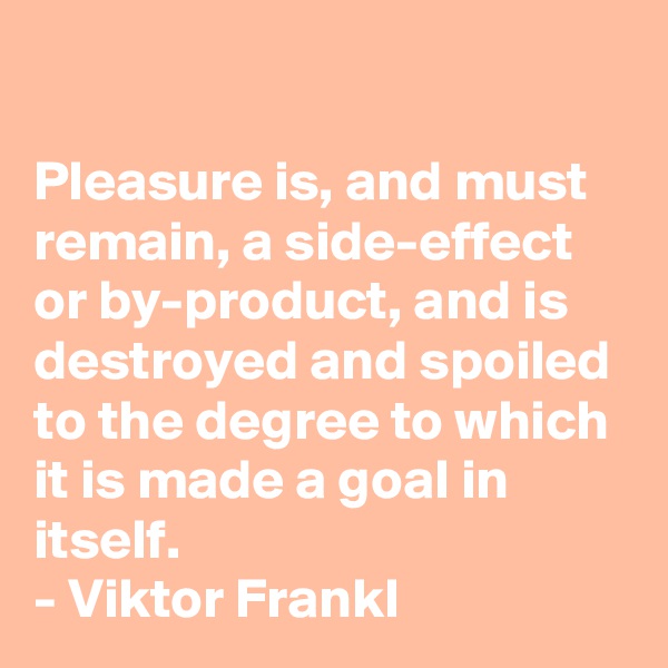 

Pleasure is, and must remain, a side-effect or by-product, and is destroyed and spoiled to the degree to which it is made a goal in itself.
- Viktor Frankl