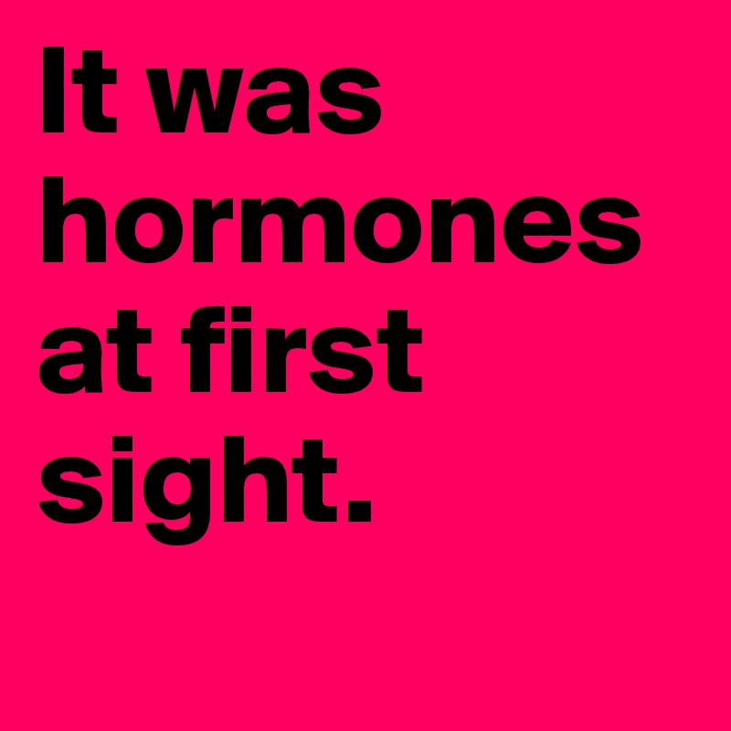 It was hormones at first sight.
