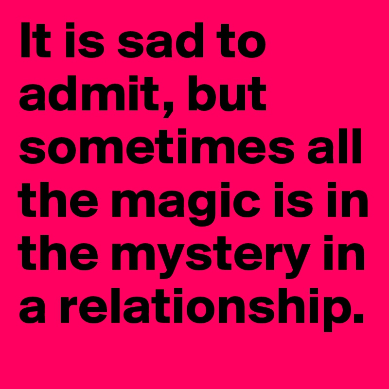 It is sad to admit, but sometimes all the magic is in the mystery in a relationship.