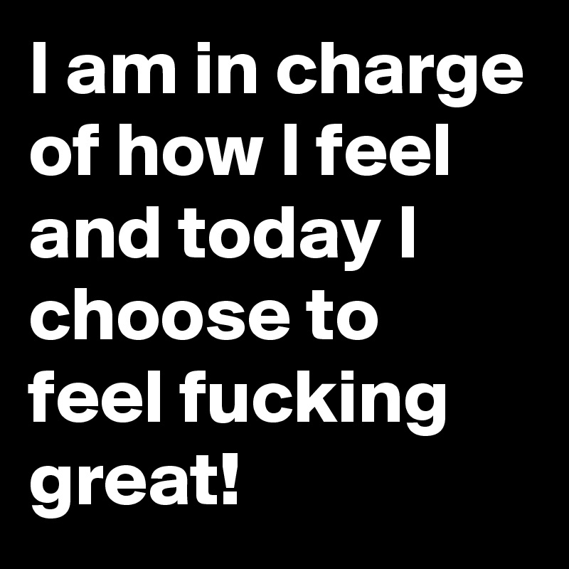 I am in charge of how I feel and today I choose to feel fucking great!