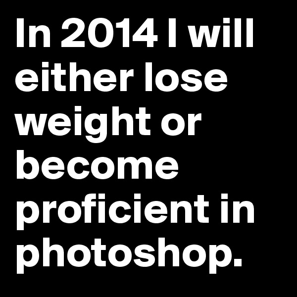 In 2014 I will either lose weight or become proficient in photoshop.
