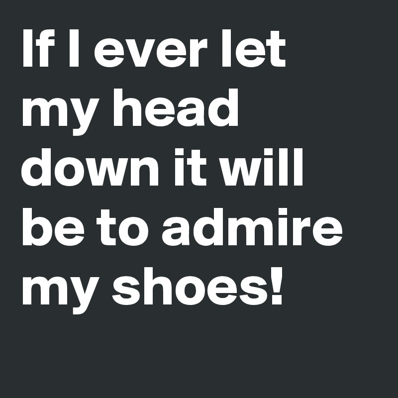 If I ever let my head down it will be to admire my shoes!
