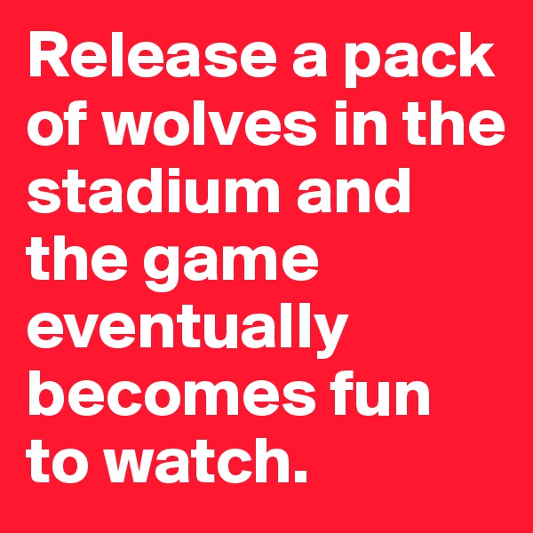 Release a pack of wolves in the stadium and the game eventually becomes fun to watch.