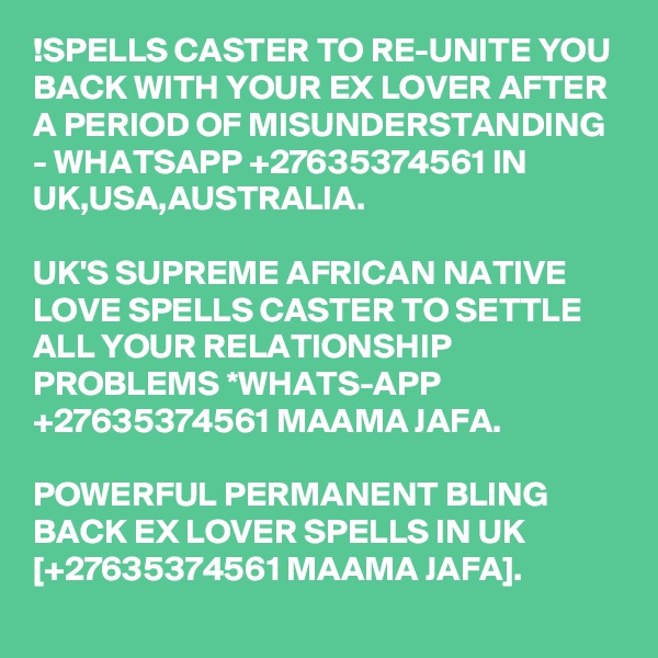 !SPELLS CASTER TO RE-UNITE YOU BACK WITH YOUR EX LOVER AFTER A PERIOD OF MISUNDERSTANDING - WHATSAPP +27635374561 IN UK,USA,AUSTRALIA.

UK'S SUPREME AFRICAN NATIVE LOVE SPELLS CASTER TO SETTLE ALL YOUR RELATIONSHIP PROBLEMS *WHATS-APP +27635374561 MAAMA JAFA.

POWERFUL PERMANENT BLING BACK EX LOVER SPELLS IN UK [+27635374561 MAAMA JAFA].
