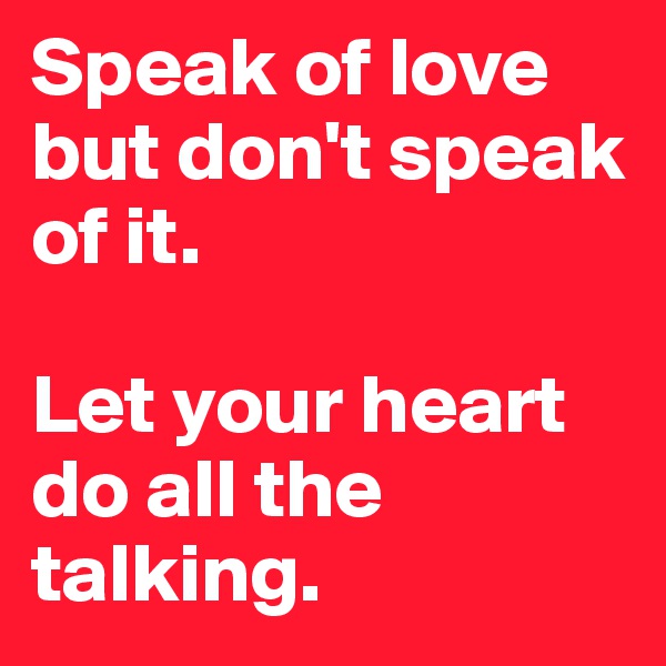 Speak of love but don't speak of it. 

Let your heart do all the talking. 