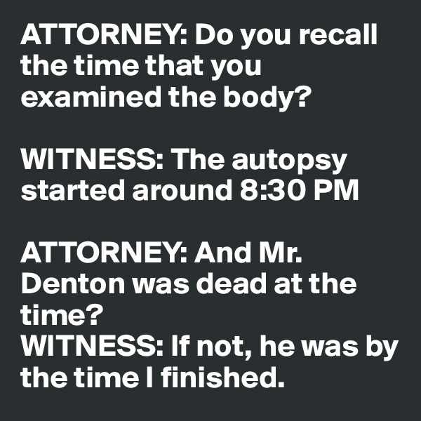 ATTORNEY: Do you recall the time that you examined the body?

WITNESS: The autopsy started around 8:30 PM

ATTORNEY: And Mr. Denton was dead at the time?
WITNESS: If not, he was by the time I finished.