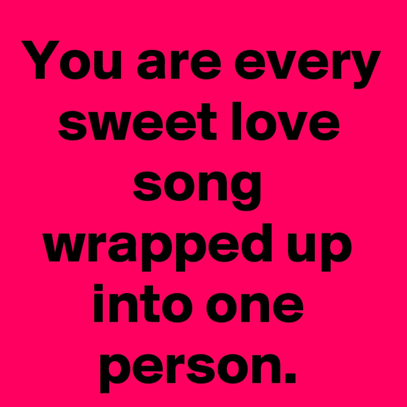 You are every sweet love song wrapped up into one person.