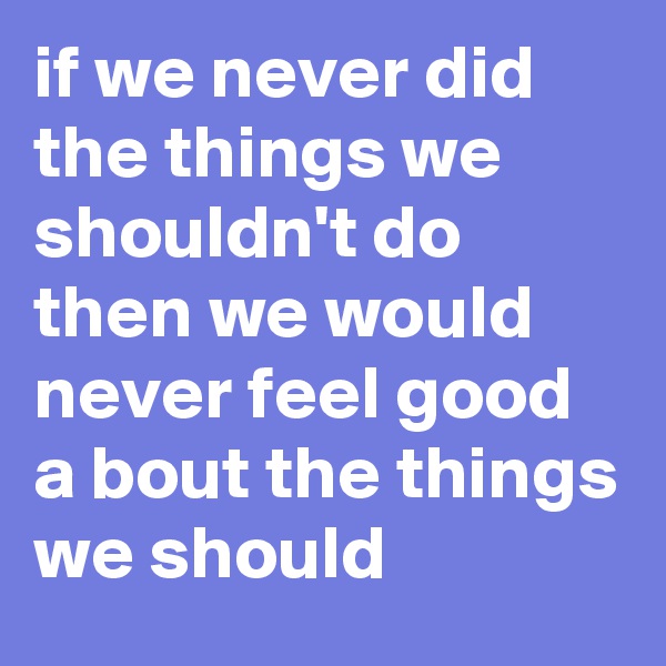 if we never did the things we shouldn't do then we would never feel good a bout the things we should