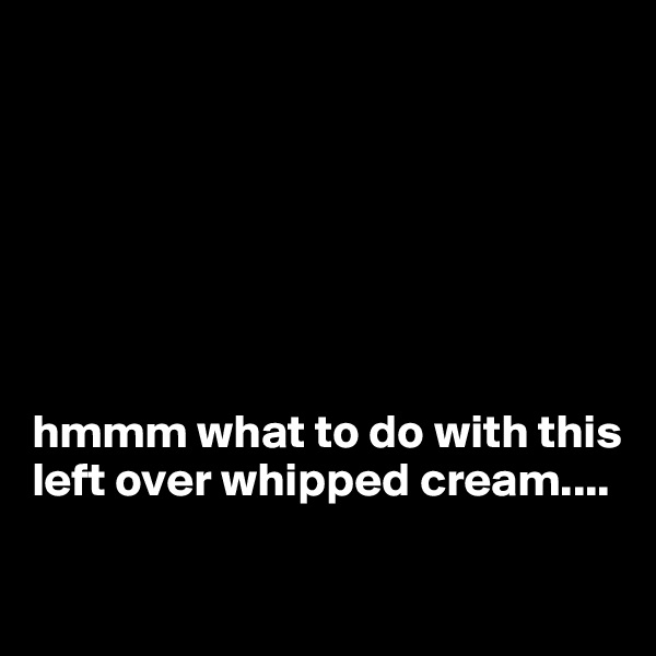 







hmmm what to do with this left over whipped cream....

